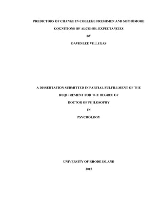 PREDICTORS OF CHANGE IN COLLEGE FRESHMEN AND SOPHOMORE
COGNITIONS OF ALCOHOL EXPECTANCIES
BY
DAVID LEE VILLEGAS
A DISSERTATION SUBMITTED IN PARTIAL FULFILLMENT OF THE
REQUIREMENT FOR THE DEGREE OF
DOCTOR OF PHILOSOPHY
IN
PSYCHOLOGY
UNIVERSITY OF RHODE ISLAND
2015
 