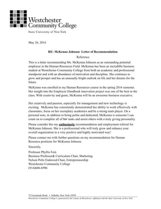 May 26, 2016
RE: McKenna Johnson Letter of Recommendation
Reference
This is a letter recommending Ms. McKenna Johnson as an outstanding potential
employee in the Human Resources Field. McKenna has been an incredible business
student at Westchester Community College from both an academic and professional
standpoint and with an abundance of motivation and discipline. She continues to
grow and prosper and has an unusually bright outlook on life and her dreams for the
future.
McKenna was enrolled in my Human Resources course in the spring 2016 semester.
Her insight into the Employee Handbook innovation project was one of the best in the
class. With creativity and gusto, McKenna will be an awesome business executive.
Her creatively and passion, especially for management and new technology is
exciting. McKenna has consistently demonstrated her ability to work effectively with
classmates, focus on her exemplary academics and be a strong team player. On a
personal note, in addition to being polite and dedicated, McKenna is someone I can
count on to complete all of her tasks and assist others with a truly giving personality.
Please consider this my enthusiastic recommendation and employment referral for
McKenna Johnson. She is a professional who will truly grow and enhance your
overall organization in a very positive and highly motivated way!
Please contact me with further questions on my recommendation for Human
Resource positions for McKenna Johnson.
Sincerely,
Professor Phyllis Fein
Business Professor& Curriculum Chair, Marketing
Nelson Peltz Endowed Chair, Entrepreneurship
Westchester Community College
(914)606-6996
75 Grasslands Road • Valhalla, New York 10595
Westchester Community College is sponsored by the County of Westchester; affiliated with the State University of New York
 