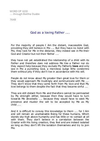 WORD OF GOD
... through Bertha Dudde
7648
God as a loving Father ....
For the majority of people I Am the distant, inaccessible God,
providing they still believe in Me .... But they have no bond with
Me, they look for Me in the distance, they indeed see in Me their
God and Creator but not their Father ....
they have not yet established the relationship of a child with its
Father and therefore dare not address Me like a Father nor do
they expect help because they exclude My Fatherly love and only
see in Me a punishing God, a merciless Judge Who condemns
them without pity if they don’t live in accordance with His will.
People do not know about My greater than great love for them or
they would approach Me trustingly and communicate with Me ....
They don’t know that they came forth from My love and that My
love belongs to them despite the fact that they became sinful ....
They are still distant from Me and therefore cannot be permeated
by My strength either, because then they would have to turn
towards Me devotedly .... because they would have to seek My
presence and muster the will to be accepted by Me as My
child ....
And it is difficult to convey this knowledge to them .... for I Am
and will remain an unattainable Being for these humans, Which
stands sky-high above humanity and has little or no contact at all
with them. They don’t believe in a correlation between the
Creator with His living creation, they feel and are indeed isolated
as long as they don’t lift the isolation themselves and try to join
Me.
 