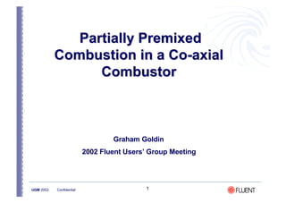 1
UGM 2002 Confidential
Partially Premixed
Partially Premixed
Combustion in a Co-axial
Combustion in a Co-axial
Combustor
Combustor
Graham Goldin
2002 Fluent Users’ Group Meeting
 