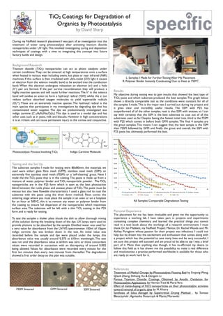 All Samples Comparable Degradation Testing
References
Treatment of Methyl Orange by Photocatalysis Floating Bed by Enqiang Wang,
Qiaoli Zheng, Shihong Xu & Dengxin Li
Porous Titanium Dioxide Coatings Obtained by Anodic Oxidation for
Photocatalytic Applications by Hernán Traid & MaríaVera
Effect of metal-doping of TiO2 nanoparticles on their photocatalytic activities
toward removal of organic dyes by M. Khairy
Synthesis of Silica Aerogel by Supercritical Drying Method by Tomasz
Błaszczyński ,Agnieszka Ślosarczyk & Maciej Morawski
Personal Experience
The placement for me has been invaluable and given me the opportunity to
experience a working lab. I have taken part in projects and experiments
containing complex chemistry and learned the practical things you cannot
read in a text book about the workings of a research environment. I must
thank Dr. Ian Mabbett, my Nufﬁeld Project Mentor, Dr. Rachel Woods and Mr.
Ashley Pursglove whose passion for their project was infectious. I could not
help but be drawn into the excitement and enthusiasm that comes along with
a project which has the potential to save many lives and be very successful. I
am sure this project will succeed and am proud to be able to say I was a brief
part of it. More than anything else though, it has re-afﬁrmed my desire to
follow this ﬁeld as it has shown me the possibility to make a real difference
and revolutionise a practise performed worldwide is available for those who
are ready to work hard for it.
Results
My objective during testing was to gain results that showed the best type of
TiO2 paste and which substrate produced the best samples.The graph below
shows a directly comparable test as the conditions were constant for all of
the samples I made.This is the major test I carried out during my project and
it gives clear and incredibly useful results. The SSM with P25 has
outperformed all of the other samples, next is also SSM with anatase, so I can
say with certainty that the SSM is the best substrate to coat out of all the
substrates used so far. Despite having the fastest initial rate, third is the FSSM
with P25 which comes in before both GFM samples.The ﬁnal 4 samples are
the grout samples.This means I can suggest that, the best sample is the SSM
then FSSM followed by GFM and ﬁnally the grout and overall, the SSM with
P25 paste has ultimately performed the best.
FSSM Sintered GFM Sintered SSM Sintered
Testing and the Set Up
The substrate samples I made for testing were 80x80mm, the materials we
used were either: glass ﬁbre mesh (GFM), stainless steel mesh (SSM), an
extremely ﬁne stainless steel mesh (FSSM) or a ‘self-cleaning’ grout. Next I
made the the TiO2 paste that is in the coating.The paste is made up from a
mixture of water, polymer binder and TiO2 nanoparticle powder. The TiO2
nanoparticles are in the P25 form which is seen as the best photoactive
blend between the rutile phase and anatase phase of TiO2.The paste must be
viscous but also have ﬂowable characteristics. I used a glass rod to coat the
substrate with the paste using the draw down method. Next comes the
sintering stage where you must place the sample in an oven or on a hotplate
for an hour at 500oC, this is to remove any water or polymer binder from
the coating to ensure full dispersion of the nanoparticles which maximises
surface area. The substrate will be left with a thin TiO2 coating in the P25
form and is ready for testing.
To test the samples a shaker plate shook the dish to allow thorough mixing
of the solution during the breaking down of the dye. UV lamps were used to
provide photons to be absorbed by the sample. Distilled water was used for
a zero value for absorbance from the UV/VIS spectrometer. 100ml of 10ppm
indigo carmine dye was broken down in the test. An initial value was
recorded before the sample and dye were placed under the lamps, this
absorbance value was usually around 0.375 at 610nm wavelength. The test
was run until the absorbance value at 610nm was zero or three concordant
values were recorded in succession with an discrepancy of around 0.002
being allowed. Values for absorbance were recorded every minute for the
ﬁrst ten minutes then every two minutes from thereafter. The degradation
showed a ﬁrst order decay so this plan was suitable.
L: Samples I Made for Further Testing After My Placement
R: Polymer Binder Instantly Combusting Due to Heat at 750oC
Indigo Carmine Molecule
TiO2 Coatings for Degradation of
Organics by Photocatalysis
by David Sharp
Photocatalysis Process Involving TiO2
Background Research
Titanium dioxide (TiO2) nanoparticles can act as photo catalysts under
certain conditions.They can be sintered at high temperatures onto a surface
when heated in various ways including ovens, hot plate or near infrared (NIR)
machines. If this surface is then irradiated with ultra-violet (UV) light it causes
an electron from the valence metallic band to be excited into the conduction
band. When this electron undergoes relaxation an electron (e-) and a hole
(h+) pair are formed. If the pair survive recombination they will produce a
highly reactive species and will cause further reactions.The h+ in the valence
band will oxidise an anion to form a hydroxyl radical (.OH) whilst the e- can
reduce surface absorbed oxygen molecules to yield superoxide radicals
(O2
.-). These are an extremely reactive species. The hydroxyl radical is the
main species that participates in my investigations by degrading dye that has
contaminated water supplies. The dye we predominantly investigated was
indigo carmine (C16H8N2Na2O8S2). This dye is used as a model dye and has
other uses such as in jeans, milk and biscuits. However in high concentrations
it is an irritant and can cause permanent injury to the cornea and conjunctiva.
During my Nufﬁeld research placement I was part of an investigation into the
treatment of water using photocatalysis after activating titanium dioxide
nanoparticles under UV light.This involved investigating curing and deposition
techniques of coatings with a view to integrating this concept into future
factory builds and design.
 