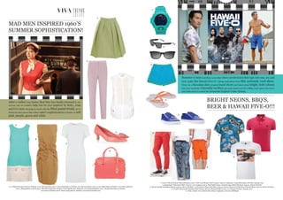 BRIGHT NEONS, BBQ’S,
BEER & HAWAII FIVE-O!!!
VIVA TRENDSTRENDS
MAD MEN INSPIRED 1960’S
SUMMER SOPHISTICATION!
1. 3.1 Philip Lim £500 Harvey Nichols, www.harveynichols.com 2. Acne £220 Harvey Nichols, www.harveynichols.com 3. Acne £380 Harvey Nichols, www.harveynichols.
com 4. Missguided.co.uk £25.99 5. Miu Miu £355 Net-a-Porter 6. Paul Smith £370 Flannels, www.flannelsfashion.com 7. Prada £815 Harvey Nichols,
www.harveynichols.com 8. Prada: £965 Harvey Nichols, www.harveynichols.com
2
1. Casio G Shock, £85.00 flannelsfashion.com 2. Hot Coral Skinny Suit Trousers, £50.00, topman 3. Cargo Bermudas with belt, £39.99, Zara
4. Karmakula “Polynesia” Shirt, £35.00, www.topman.com 5. Paul Smith Jeans, Contrast logo rubber flip flops, £45.00, Harvey Nichols
6. Diesel, Double Waistband Shorts £45.00, Harvey Nichols 7. Lyle & Scott ,Pique Polo Shirt, £55.00, house of fraser 8. Hugo Boss, Printed Tshirt, £40.00, House of Fraser
9. Creative Recreation, Kaplan Patent Pump, £60.00, Flannelsfashion.com, 10. Printed Trousers, £39.99, Zara
11. Toms, Classic 101 wayfarer blue stripe sunglasses, £110.00, Selfridges
After a rather long hiatus Mad Men has finally returned to our
screens and we couldn’t help but be (re) inspired by Betty, Joan
and Co’s style. Keeping in touch with the SS12 pastel trend, we’ve
found the best pieces that reflect 1960’s sophistication in shades of soft
pink, purple, green and white
1
3
4
5
6
7
8
Summer is here and there is no other show on television that taps into sun, sea and
sexy quite like Hawaii Five-O. Taking inspiration from this seriously cool show,
throw on a Hawaiian shirt, tropical board shorts and inject some bright, bold colours
into your wardrobe. Currently on Sky2, get some mates over for a BBQ, crack open a few beers
and settle down to watch this awesome tropical crime drama.
1
2
3
4
5
6
7
8
9
11
10
 