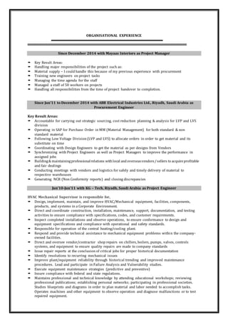 ORGANISATIONAL EXPERIENCE
Since December 2014 with Mayaas Interiors as Project Manager
 Key Result Areas:
 Handling major responsibilities of the project such as:
 Material supply – I could handle this because of my previous experience with procurement
 Training new engineers on project tasks
 Managing the time agenda for the staff
 Managed a staff of 50 workers on projects
 Handling all responsibilities from the time of project handover to completion.
Since Jun’11 to December 2014 with ABB Electrical Industries Ltd., Riyadh, Saudi Arabia as
Procurement Engineer
Key Result Areas:
 Accountable for carrying out strategic sourcing, cost reduction planning & analysis for LVP and LVS
division
 Operating in SAP for Purchase Order in MM (Material Management) for both standard & non
standard material
 Following Low Voltage Division(LVP and LVS) to allocate orders in order to get material and its
substitute on time
 Coordinating with Design Engineers to get the material as per designs from Vendors
 Synchronizing with Project Engineers as well as Project Managers to improve the performance in
assigned jobs
 Building& maintainingprofessionalrelations withlocal andoverseasvendors/sellers to acquireprofitable
and fair dealings
 Conducting meetings with vendors and logistics for safely and timely delivery of material to
respective warehouses
 Generating NCR (Non Conformity reports) and closing discrepancies
Jun’10-Jun’11 with KG – Tech, Riyadh, Saudi Arabia as Project Engineer
HVAC Mechanical Supervisor is responsible for,
 Design, implement, maintain, and improve HVAC/Mechanical equipment, facilities, components,
products, and systems in a Corporate Environment.
 Direct and coordinate construction, installation, maintenance, support, documentation, and testing
activities to ensure compliance with specifications, codes, and customer requirements.
 Inspect completed installations and observe operations, to ensure conformance to design and
equipment specifications and compliance with operational and safety standards.
 Responsible for operation of the central heating/cooling plant.
 Respond and provide technical assistance to mechanical equipment problems within the company-
owned facilities.
 Direct and oversee vendor/contractor shop repairs on chillers, boilers, pumps, valves, controls
systems, and equipment to ensure quality repairs are made to company standards
 Issue repair reports at the conclusion of critical jobs for proper historical documentation
 Identify resolutions to recurring mechanical issues
 Improve plant/equipment reliability through historical trending and improved maintenance
procedures. Lead and participate in Failure Analysis and Vulnerability studies.
 Execute equipment maintenance strategies (predictive and preventive)
 Insure compliance with federal and state regulations.
 Maintains professional and technical knowledge by attending educational workshops; reviewing
professional publications; establishing personal networks; participating in professional societies.
Studies blueprints and diagrams in order to plan material and labor needed to accomplish tasks.
Operates machines and other equipment to observe operation and diagnose malfunctions or to test
repaired equipment.
 