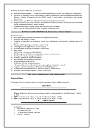 Building Management System Experience :
 Responsibleforhandlingof 2– 5projects inparallel depending on size and time schedule of these projects.
 Design, plan, andhandletesting, commissioning, softwareprogrammingandprovidesupervision on site for
Siemens Building Management Systems (BMS) based on project plans, specifications, and contract
documents.
 Analyze plans, specifications, and contracts to determine project requirements.
 Prepare submittals containingschematics,descriptionsand technicalliteratureas required. Maintaincurrent
design documents throughout project duration.
 Prepare engineering re-estimate reports and minimize report variances.
 Utilize financial and monthly forecasting to manage and contain costs.
Dec’09-Jun’10 with SEMECO, Riyadh, Saudi Arabia as Project Engineer
Responsibilities:
 Writing estimates/proposals for commercial and residential wiring
 Installing new electrical systems
 Preparing layout and set-up of electrical wiring, tools and furniture, based on work conditions and local
codes
 Reading and interpreting specifications and drawings
 Ordering and receiving materials for new projects
 Maintaining and repairing installed electrical systems
 Fault finding
 Panel wiring, construction and installation
 Maintaining records of all electrical equipment which I have worked on
 Liaising with building managers and foremen
 Managing apprentices and subcontractors
 Recruiting and training new staff members
 Project managing using SimPRO
 Performing OHS and QA documentation
 - Constructed a variety of electrical equipment using hand tools and power tools
 -Repaired and replaced wiring of old installed electrical equipment
 -Trained new staff on how to install, repair and maintain electrical tools
 -Ordered, maintained and operated a variety of hand tools.
June 2009 to December 2009 King Saud University
Responsibilities:
Workingas electronic and communication engineer supervisor in electrical & electronic lab.
EDUCATION
 B.Tech. (Electronics & Communication Engineering) from Osmania University (OU), Andhra Pradesh
in 2009
 12th from Al Yamamah school, in Riyadh, Board of Saudi Arabia in 2005
 10th from Al Yamamah school, in Riyadh, Board of Saudi Arabia in 2003
 CERTIFICATIONS
 Certified in:
o MS Certified IT Professional 2008
o Linux Administration
o CISCO Certified Network Associate
o Computer Hardware
 