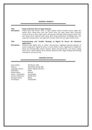 ACADEMIC PROJECTS
Title: Study on Electric Drive in Sugar Industry
Description: Project dealt with electric drive in sugar industry which included various stages like
spotter drive, tilting drive and cane carrier drive, tip cutter motor drive, long belt
conveyor drive to carry sugar cane to the primary mill beg as belt conveyor drive, clear
juice pump drive, injection water pump drive, syrup pump drive, centrifugal drive, wet
sugar belt conveyor drive, wet sugar belt conveyor drive and wet sugar elevator drive.
Title: Commissioning and Trouble Shooting of Digital Dc Drives for Industrial
Applications
Description: Commissioned digital drive to obtain consciousness regarding scheming methods of
motors using drive. Digital DC drives is more flexible control. Application of Digital DC
drives are finishing lathe, electric traction, plastic processing lines, coal mines, rolling
mills drives, metal industry drive, Primary reduction mills, paper making and finishing
machineries and mine hoists.
PERSONAL DETAILS
Date of Birth: 30th March, 1986
Address: Al Rawdah, Riyadh, KSA
Languages Known: Arabic, English and Urdu
Nationality: Indian
Marital Status: Married
Iqama: Transferable Transferable.
Location Preference: Riyadh K.S.A
Passport Details: Indian
Visa Details: Transferable.
 