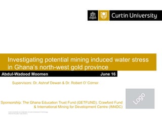Curtin University is a trademark of Curtin University of Technology
CRICOS Provider Code 00301J
Investigating potential mining induced water stress
in Ghana’s north-west gold province
Sponsorship: The Ghana Education Trust Fund (GETFUND), Crawford Fund
& International Mining for Development Centre (IM4DC)
Abdul-Wadood Moomen June 16
Supervisors: Dr. Ashraf Dewan & Dr. Robert O’ Corner
 