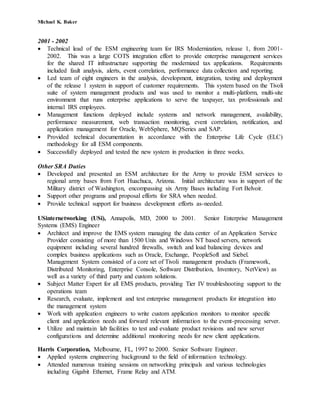 Michael K. Baker
2001 - 2002
 Technical lead of the ESM engineering team for IRS Modernization, release 1, from 2001-
2002. This was a large COTS integration effort to provide enterprise management services
for the shared IT infrastructure supporting the modernized tax applications. Requirements
included fault analysis, alerts, event correlation, performance data collection and reporting.
 Led team of eight engineers in the analysis, development, integration, testing and deployment
of the release 1 system in support of customer requirements. This system based on the Tivoli
suite of system management products and was used to monitor a multi-platform, multi-site
environment that runs enterprise applications to serve the taxpayer, tax professionals and
internal IRS employees.
 Management functions deployed include systems and network management, availability,
performance measurement, web transaction monitoring, event correlation, notification, and
application management for Oracle, WebSphere, MQSeries and SAP.
 Provided technical documentation in accordance with the Enterprise Life Cycle (ELC)
methodology for all ESM components.
 Successfully deployed and tested the new system in production in three weeks.
Other SRA Duties
 Developed and presented an ESM architecture for the Army to provide ESM services to
regional army bases from Fort Huachuca, Arizona. Initial architecture was in support of the
Military district of Washington, encompassing six Army Bases including Fort Belvoir.
 Support other programs and proposal efforts for SRA when needed.
 Provide technical support for business development efforts as-needed.
USinternetworking (USi), Annapolis, MD, 2000 to 2001. Senior Enterprise Management
Systems (EMS) Engineer
 Architect and improve the EMS system managing the data center of an Application Service
Provider consisting of more than 1500 Unix and Windows NT based servers, network
equipment including several hundred firewalls, switch and load balancing devices and
complex business applications such as Oracle, Exchange, PeopleSoft and Siebel.
Management System consisted of a core set of Tivoli management products (Framework,
Distributed Monitoring, Enterprise Console, Software Distribution, Inventory, NetView) as
well as a variety of third party and custom solutions.
 Subject Matter Expert for all EMS products, providing Tier IV troubleshooting support to the
operations team
 Research, evaluate, implement and test enterprise management products for integration into
the management system
 Work with application engineers to write custom application monitors to monitor specific
client and application needs and forward relevant information to the event-processing server.
 Utilize and maintain lab facilities to test and evaluate product revisions and new server
configurations and determine additional monitoring needs for new client applications.
Harris Corporation, Melbourne, FL, 1997 to 2000. Senior Software Engineer.
 Applied systems engineering background to the field of information technology.
 Attended numerous training sessions on networking principals and various technologies
including Gigabit Ethernet, Frame Relay and ATM.
 