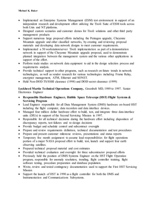 Michael K. Baker
 Implemented an Enterprise Systems Management (ESM) test environment in support of an
independent research and development effort utilizing the Tivoli Suite of ESM tools across
both Unix and NT platforms.
 Designed custom scenarios and customer demos for Tivoli solutions and other third party
management products
 Support numerous large proposal efforts including the Pentagon upgrade, Cheyenne
Mountain upgrade and other classified networks, by creating and reviewing proposal
materials and developing data network designs to meet customer requirements.
 Implemented a 50 workstation/server Tivoli implementation as part of a demonstration
network in support of the Cheyenne Mountain upgrade proposal, used to demonstrate
planned integration between the management system and the various other applications in
support of the effort.
 Perform trade studies on network data equipment to aid in the design selection process and
requirements analysis.
 Provide technical support to other programs, such as research on future trends in network
technologies, as well as vendor research for various technologies including Frame Relay,
encryptor management, ATM, Ethernet and SONET.
 Held Non-DOD TS/SSBI clearance (1998) and DOD secret clearance (1999)
Lockheed Martin Technical Operations Company, Greenbelt MD, 1989 to 1997. Senior
Electronics Engineer
 Responsible Hardware Engineer, Hubble Space Telescope (HST) Flight Systems &
Servicing Program
 Lead Engineer responsible for all Data Management System (DMS) hardware on-board HST
including the flight computer, data recorders and data interface devices.
 Managed four million dollar hardware effort to build, test, and integrate three data interface
units (DIUs) in support of the Second Servicing Mission in 1997.
 Responsible for all technical decisions during the hardware effort including disposition of
discrepancy reports, test failures and re-design decisions
 Provide budget and schedule control and subcontract oversight
 Prepare and review requirements definition, technical documentation and test procedures
 Prepare and present customer milestone reviews, presentations and status reports
 Temporary five month assignment to assume lead responsibilities for flight operations
portion of a major NASA proposal effort to build, test, launch and support four earth
observing satellites.
 Prepared technical proposal material and cost estimates
 Provided technical evaluation and oversight for three subcontractor proposal efforts
 Previously held the position of DMS Systems Engineer on the HST Flight Operation
program, responsible for anomaly resolution, trending, flight controller training, flight
software testing, procedure preparation and database population.
 Wrote, review and tested contingency documentation used to support the First HST Servicing
Mission
 Support the launch of HST in 1990 as a flight controller for both the DMS and
Instrumentation and Communications Subsystems.
 