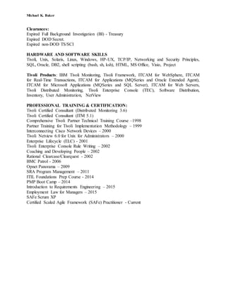 Michael K. Baker
Clearances:
Expired Full Background Investigation (BI) - Treasury
Expired DOD Secret.
Expired non-DOD TS/SCI
HARDWARE AND SOFTWARE SKILLS
Tivoli, Unix, Solaris, Linux, Windows, HP-UX, TCP/IP, Networking and Security Principles,
SQL, Oracle, DB2, shell scripting (bash, sh, ksh), HTML, MS Office, Visio, Project
Tivoli Products: IBM Tivoli Monitoring, Tivoli Framework, ITCAM for WebSphere, ITCAM
for Real-Time Transactions, ITCAM for Applications (MQSeries and Oracle Extended Agent),
ITCAM for Microsoft Applications (MQSeries and SQL Server), ITCAM for Web Servers,
Tivoli Distributed Monitoring, Tivoli Enterprise Console (TEC), Software Distribution,
Inventory, User Administration, NetView
PROFESSIONAL TRAINING & CERTIFICATION:
Tivoli Certified Consultant (Distributed Monitoring 3.6)
Tivoli Certified Consultant (ITM 5.1)
Comprehensive Tivoli Partner Technical Training Course –1998
Partner Training for Tivoli Implementation Methodology – 1999
Interconnecting Cisco Network Devices – 2000
Tivoli Netview 6.0 for Unix for Administrators – 2000
Enterprise Lifecycle (ELC) - 2001
Tivoli Enterprise Console Rule Writing – 2002
Coaching and Developing People – 2002
Rational Clearcase/Clearquest - 2002
BMC Patrol - 2006
Opnet Panorama – 2009
SRA Program Management – 2011
ITIL Foundations Prep Course - 2014
PMP Boot Camp – 2014
Introduction to Requirements Engineering – 2015
Employment Law for Managers – 2015
SAFe Scrum XP
Certified Scaled Agile Framework (SAFe) Practitioner - Current
 