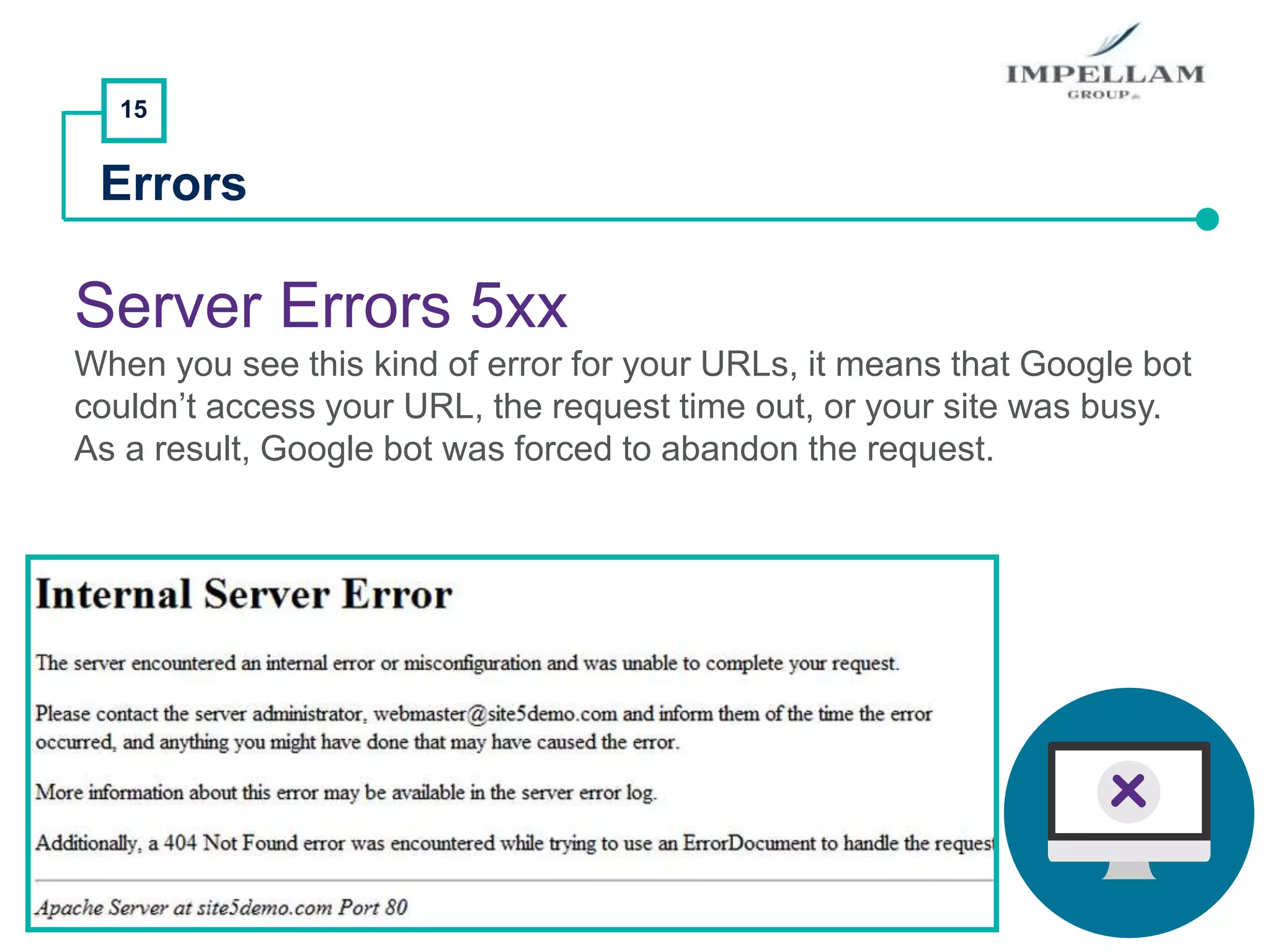 15
Errors
Server Errors 5xx
When you see this kind of error for your URLs, it means that Google bot
couldn’t access your URL, the request time out, or your site was busy.
As a result, Google bot was forced to abandon the request.
 