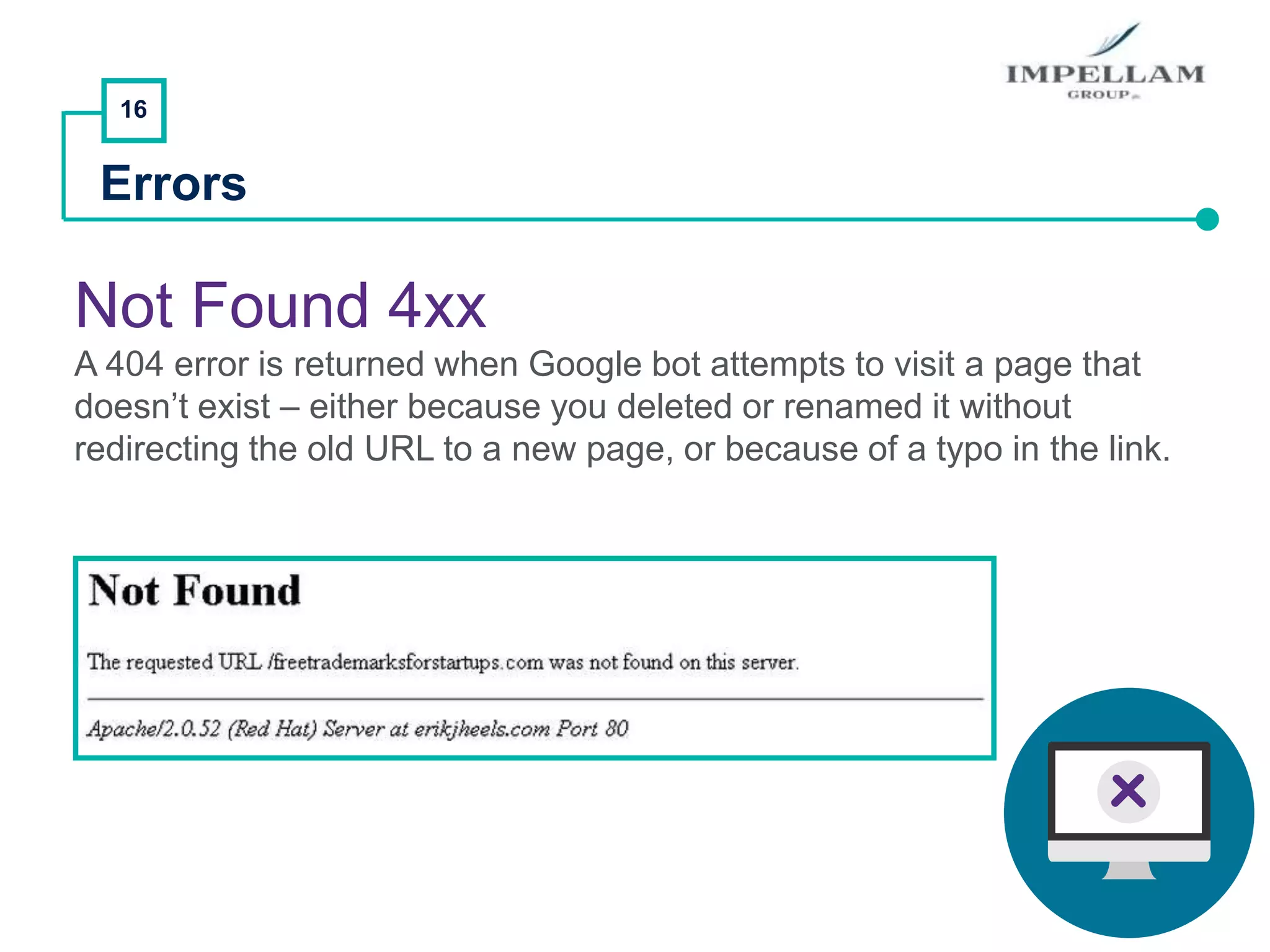 16
Errors
Not Found 4xx
A 404 error is returned when Google bot attempts to visit a page that
doesn’t exist – either because you deleted or renamed it without
redirecting the old URL to a new page, or because of a typo in the link.
 
