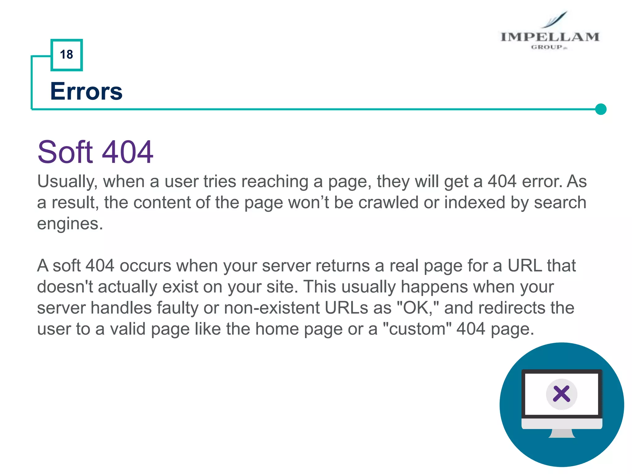 18
Errors
Soft 404
Usually, when a user tries reaching a page, they will get a 404 error. As
a result, the content of the page won’t be crawled or indexed by search
engines.
A soft 404 occurs when your server returns a real page for a URL that
doesn't actually exist on your site. This usually happens when your
server handles faulty or non-existent URLs as "OK," and redirects the
user to a valid page like the home page or a "custom" 404 page.
 