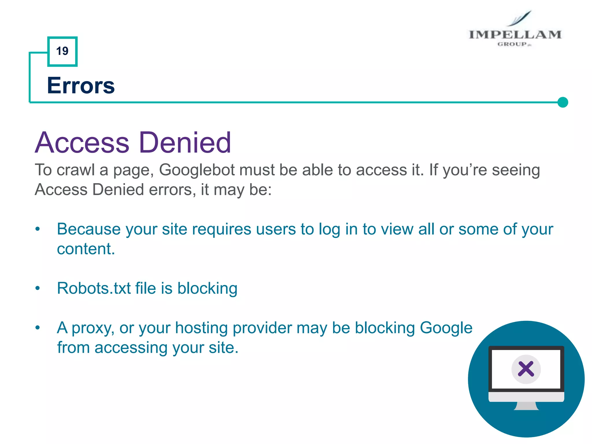 19
Errors
Access Denied
To crawl a page, Googlebot must be able to access it. If you’re seeing
Access Denied errors, it may be:
• Because your site requires users to log in to view all or some of your
content.
• Robots.txt file is blocking
• A proxy, or your hosting provider may be blocking Google
from accessing your site.
 