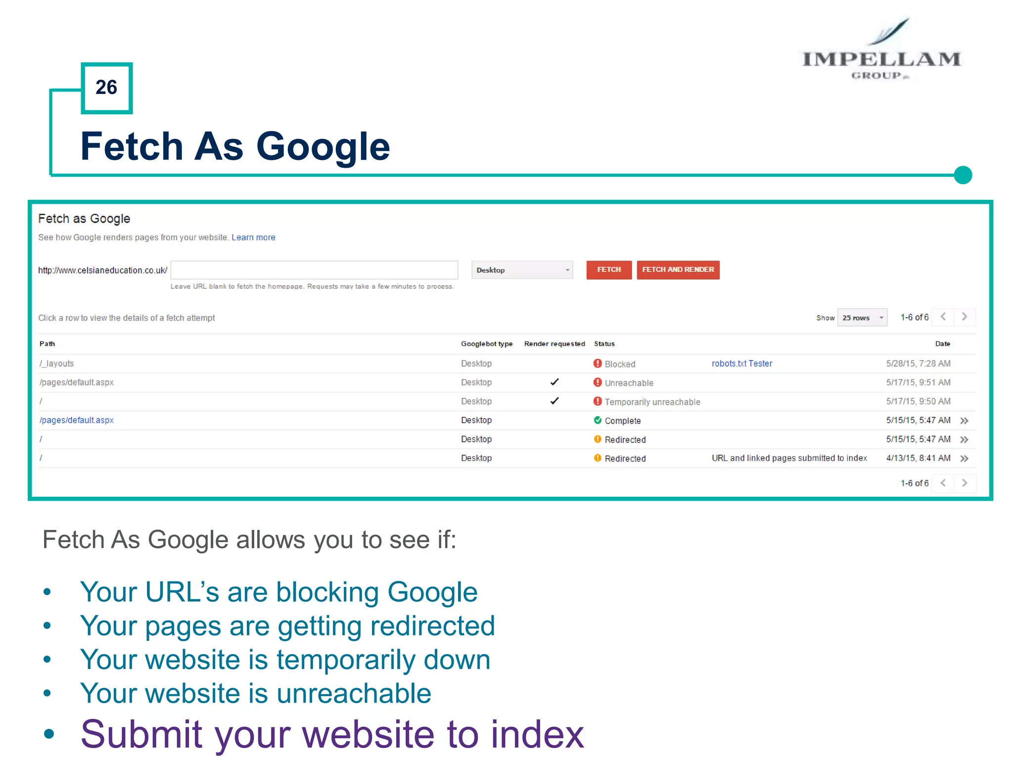 26
Fetch As Google
Fetch As Google allows you to see if:
• Your URL’s are blocking Google
• Your pages are getting redirected
• Your website is temporarily down
• Your website is unreachable
• Submit your website to index
 