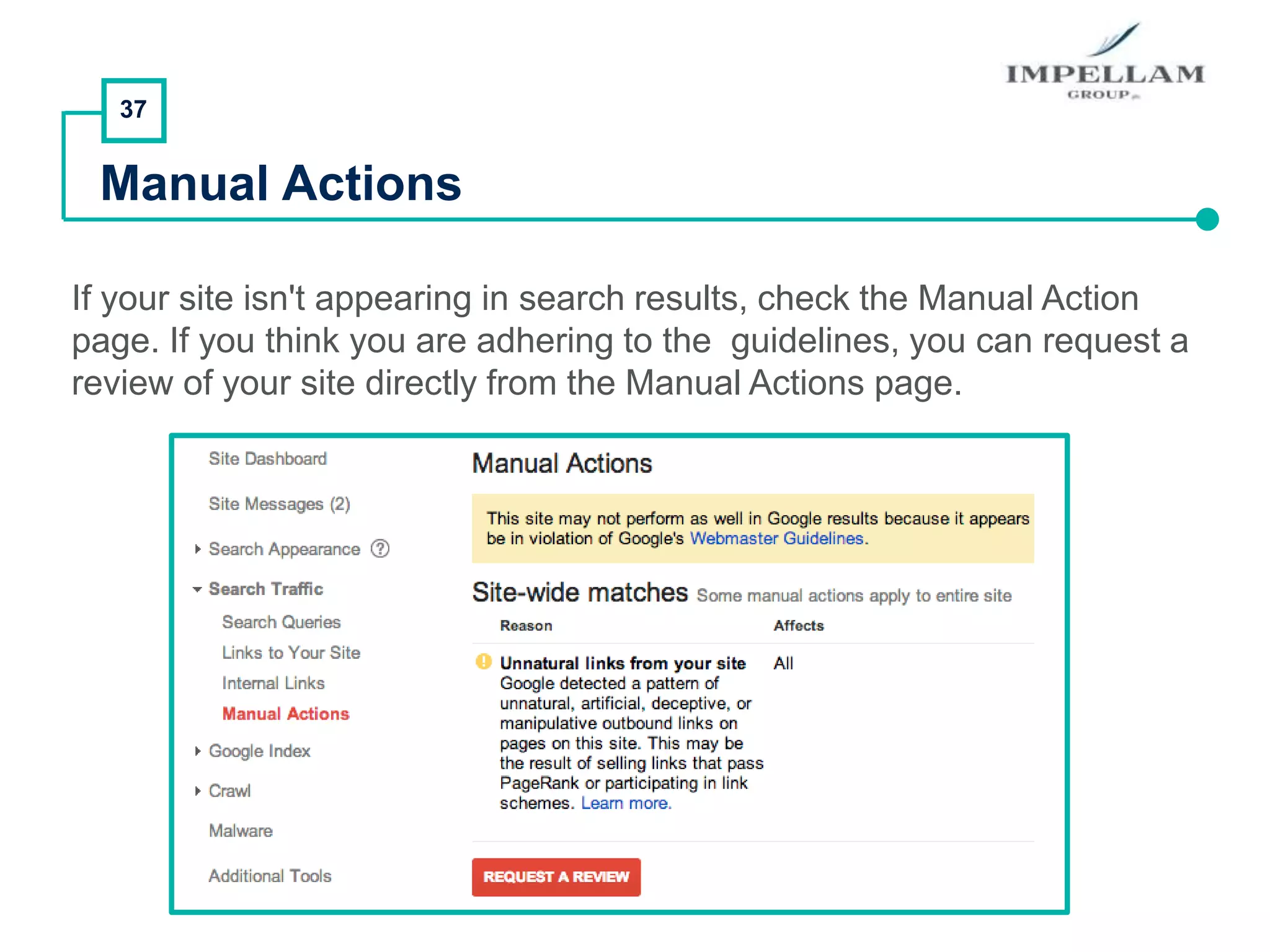 37
Manual Actions
If your site isn't appearing in search results, check the Manual Action
page. If you think you are adhering to the guidelines, you can request a
review of your site directly from the Manual Actions page.
 
