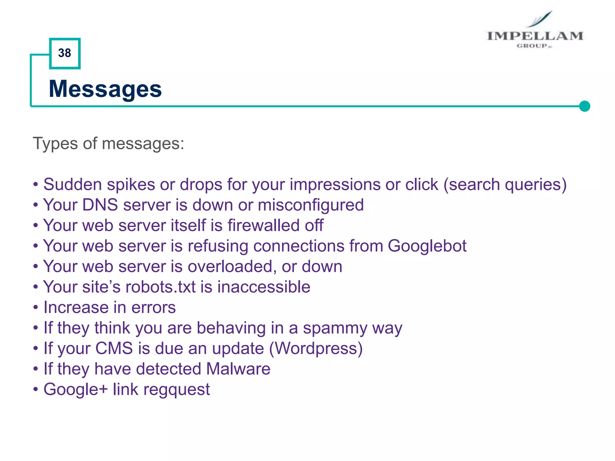 38
Messages
Types of messages:
• Sudden spikes or drops for your impressions or click (search queries)
• Your DNS server is down or misconfigured
• Your web server itself is firewalled off
• Your web server is refusing connections from Googlebot
• Your web server is overloaded, or down
• Your site’s robots.txt is inaccessible
• Increase in errors
• If they think you are behaving in a spammy way
• If your CMS is due an update (Wordpress)
• If they have detected Malware
• Google+ link regquest
 