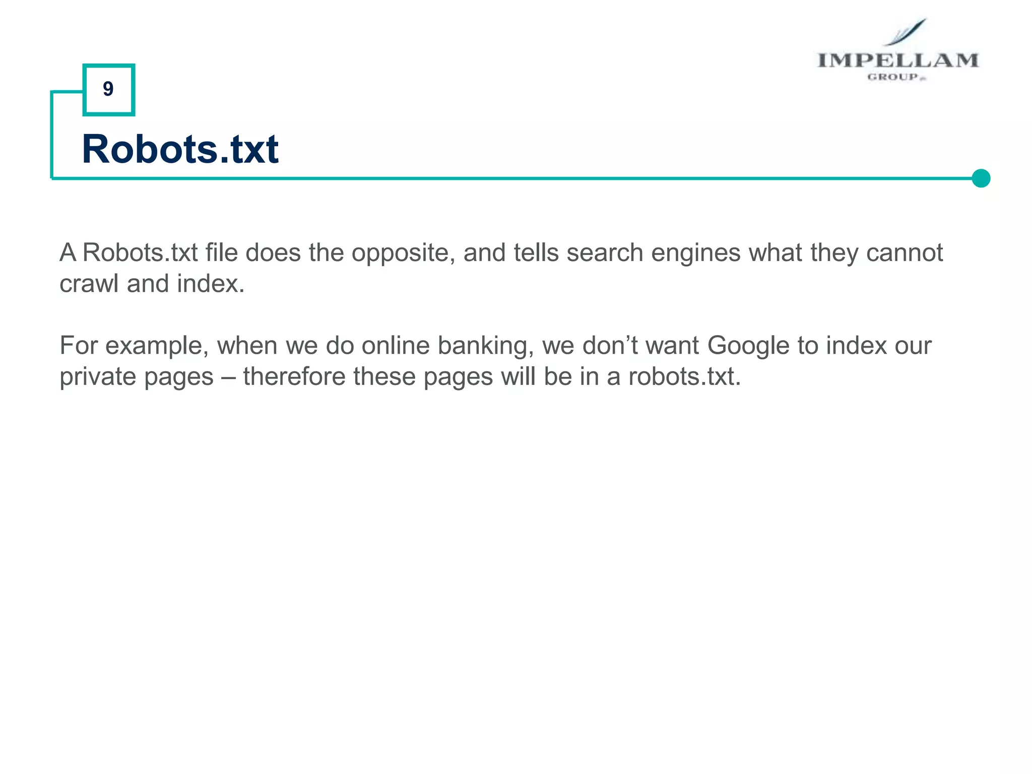 9
Robots.txt
A Robots.txt file does the opposite, and tells search engines what they cannot
crawl and index.
For example, when we do online banking, we don’t want Google to index our
private pages – therefore these pages will be in a robots.txt.
 
