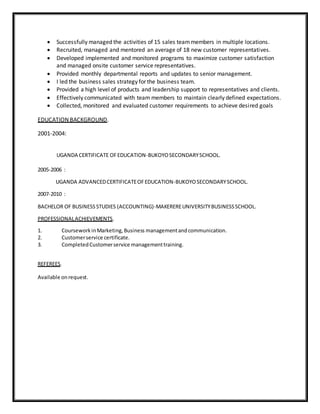  Successfully managed the activities of 15 sales teammembers in multiple locations.
 Recruited, managed and mentored an average of 18 new customer representatives.
 Developed implemented and monitored programs to maximize customer satisfaction
and managed onsite customer service representatives.
 Provided monthly departmental reports and updates to senior management.
 I led the business sales strategy for the business team.
 Provided a high level of products and leadership support to representatives and clients.
 Effectively communicated with team members to maintain clearly defined expectations.
 Collected, monitored and evaluated customer requirements to achieve desired goals
EDUCATION BACKGROUND.
2001-2004:
UGANDA CERTIFICATE OFEDUCATION-BUKOYOSECONDARYSCHOOL.
2005-2006 :
UGANDA ADVANCEDCERTIFICATEOFEDUCATION-BUKOYOSECONDARYSCHOOL.
2007-2010 :
BACHELOR OF BUSINESS STUDIES (ACCOUNTING)-MAKEREREUNIVERSITYBUSINESSSCHOOL.
PROFESSIONALACHIEVEMENTS.
1. CourseworkinMarketing,Business managementand communication.
2. Customerservice certificate.
3. CompletedCustomerservice managementtraining.
REFEREES.
Available onrequest.
 