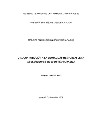 INSTITUTO PEDAGÓGICO LATINOAMERICANO Y CARIBEÑO



         MAESTRÍA EN CIENCIAS DE LA EDUCACIÓN




       MENCIÓN EN EDUCACIÓN SECUNDARIA BÁSICA




UNA CONTRIBUCIÓN A LA SEXUALIDAD RESPONSABLE EN
      ADOLESCENTES DE SECUNDARIA BÁSICA




                  Carmen Salazar Díaz




                AMANCIO, diciembre 2009
 