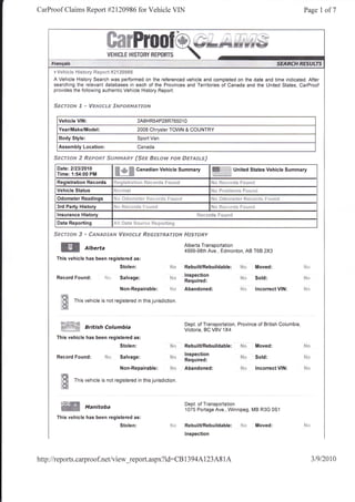 CarProof Claims Report #2120986 for Vehicle VIN                                                                                                             Page 1 of7




     F Vsh;*94 Histsry f{ep*rt Sf t ?098*

     A Vehicle History Search was performed on the referenced vehicle and completed on the date and time indicated. After
     searching the relevant databases in each of the Provinces and Tenitories of Canada and the United States, CarProof
     provides the following authentic Vehicle History Report:


     Sserso*r ,I - Yspff{:i"s S'ruFstrs{eff$rv

       Vehicle VIN:                                2A8HR54P28R76501 0
       Year/Make/Model:                            2008 Chrysler TOWN & COUNTRY
       Body Style:                                 Sport Van
       Assembly Location:                          Canada

     Sse?-Jorv   2   R€pe$tr S*lpryn*nmy {Ssg ##tsbrl ssn SFrAJd"sJ
      Date:212312010
      Time: 1:54:00 PM              ffi.S'N
                                                   Canadian Vehicle Summary                              ffil              United States Vehicle Summary

      Registration Records         [t<gistrati*ll l1. *:ii+               pq1g"t,

      Vehicle Status                                                                                    tri   r) i"lili:l:t:-r*A tr{}{t : !tl
      Odometer Readings            l.l   l-1"4**,++**       i-ra" r...'.    f iJitl   i

      3rd Parly History            l'd$ H**els'ds       F   tlrrr:$                                     Nn       *s**r$s        Sr:r:*si
      lnsurance History
      Data Reporting               .{li #*f* S*urc* !{*p*rting

     Sserrmru    # * ffirzue*csru YcFrrcd"tr Rsofsr*A?-rorv                                FF"rsr6€y

                                                                                           Alberta Transportation
        ffi           Alberta                                                              4999-98th Ave., Edmonton, AB T6B 2X3
      This vehicle has been registered as:
                                         Stolen:                                           RebuilURebuildable:                  N*         Moved:
                                                                                           lnspection
      Record Found:           id':: Salvage:                                  N*
                                                                                           Required:
                                                                                                                                S*r        Sold:

                                         Non-Repairable:                      ,.j{r        Abandoned:                           H*         lncorrect VIN:

        lfit   This vehicle is not registered in this jurisdiction
        t#i

                                                                                           Dept. of Transportation, Province of British Columbia
        #trtr*ff     British cotumbia                                                      Victoria, BC V8V 1X4
      This vehicle has been registered as:
                                         Stolen:                                           RebuilURebuildable:                             Moved;
                                                                                           lnspection
      Record   Found: fd*                Salvage:
                                                                                           Required:
                                                                                                                                           Sold:

                                         Non-Repairable: ff*                               Abandoned:                                      lncorrect VIN:

        lffi   This vehicle is not registered in this jurisdiction.
        tffi

        i:$:*W                                                                             Dept. of Transportation
                     Manitoba                                                              1075 Portage Ave., Winnipeg, MB R3G 0Sl
      This vehicle has been registered as:
                                         Stolen:                                           RebuilURebuildable:                  ill*       Moved:
                                                                                           lnspection




http://reports.carproof.net/view_report.aspx?id:CB                                         13   94A1 23A8 I A                                                 3t9t2010
 