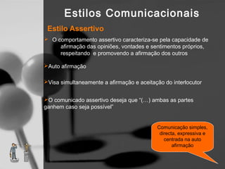 Estilos Comunicacionais
 Estilo Assertivo
 O comportamento assertivo caracteriza-se pela capacidade de
     afirmação das opiniões, vontades e sentimentos próprios,
     respeitando e promovendo a afirmação dos outros

Auto afirmação

Visa simultaneamente a afirmação e aceitação do interlocutor


O comunicado assertivo deseja que “(…) ambas as partes
ganhem caso seja possível”


                                           Comunicação simples,
                                            directa, expressiva e
                                              centrada na auto
                                                  afirmação
 