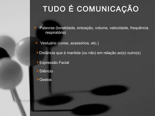 TUDO É COMUNICAÇÃO

 Palavras (tonalidade, entoação, volume, velocidade, frequência
     respiratória)

 Vestuário (cores, acessórios, etc.)

 Distância que é mantida (ou não) em relação ao(s) outro(s)

 Expressão Facial

 Silêncio

 Gestos
 