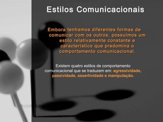 Estilos Comunicacionais

 Embora tenhamos diferentes formas de
 comunicar com os outros, possuímos um
    estilo relativamente constante e
     característico que predomina o
    comportamento comunicacional.


    Existem quatro estilos de comportamento
comunicacional que se traduzem em: agressividade,
   passividade, assertividade e manipulação.
 