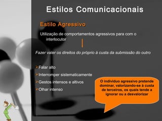 Estilos Comunicacionais
  Estilo Agressivo
  Utilização de comportamentos agressivos para com o
      interlocutor


Fazer valer os direitos do próprio à custa da submissão do outro


Falar alto
Interromper sistematicamente
Gestos intensos e altivos         O individuo agressivo pretende
                                   dominar, valorizando-se à custa
Olhar intenso                      de terceiros, os quais tende a
                                      ignorar ou a desvalorizar
 