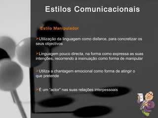 Estilos Comunicacionais

  Estilo Manipulador

Utilização da linguagem como disfarce, para concretizar os
seus objectivos

Linguagem pouco directa, na forma como expressa as suas
intenções, recorrendo à insinuação como forma de manipular


Utiliza a chantagem emocional como forma de atingir o
que pretende


É um “actor” nas suas relações interpessoais
 