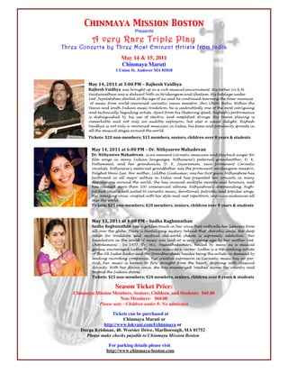 Chinmaya Mission Boston
                                       Presents
                A very Rare Triple Play
    Three Concerts by Three Most Eminent Artists from India
                                May 14 & 15, 2011
                                Chinmaya Maruti
                             1 Union St. Andover MA 01810


!             !"#$%&'$()%%$"*$+,))$-!$.$/"01231$4"561#"$
              /"01231$4"561#" was brought up in a rich musical environment. His father Sri K.M.
              Vaidyanathan was a stalwart both in Mridangam and Ghatam. His tutelage under
              Smt. Jeyalakshmi started at the age of six and he continued learning the finer nuances
               of music from world-renowned carnatic veena maestro, Shri Chitti Babu. Within the
              Veena and south Indian music tradition, he is undoubtedly one of the most intriguing
              and technically beguiling artists. Apart from his blistering speed, Rajhesh's performance
              is distinguished by his use of electric and amplified strings. His Veena playing is
              remarkable and not only an audible explosion, but also a visual delight. Rajhesh
              Vaidhya is not only a renowned musician in India, his fame and popularity spreads in
              all the musical stages around the world.

              75892*3,$:()$;<;=>2>?2@3A$:%B$>2>?2@3'$32;5<@3'$815C6@2;$<D2@$E$#2"@3$F$3*G62;*3

                !"#$%&'$()%%$"*$H,))$-!$.$I@J$K5*1#"3@22$!"1"62D";$
                I@J$K5*1#"3@22$!"1"62D";, is an eminent Carnatic musician and playback singer for
                film songs in many Indian languages. Nithyasree's paternal grandmother, D. K.
                Pattammal, and her granduncle, D. K. Jayaraman, were prominent Carnatic
                vocalists. Nithyasree's maternal grandfather was the prominent mridangam maestro,
                Palghat Mani Iyer. Her mother, Lalitha Sivakumar, was her first guru. Nithyashree has
                performed in all major sabhas in India and has presented her concerts in many
                destinations around the world. She has received multiple awards and honours, and
                has released more than 100 commercial albums. Nithyashree's commanding, high-
                pitched voice is well suited to carnatic music, devotional, patriotic and popular songs.
                Her amazing voice, coupled with her style and vast repertoire, impresses audiences all
                over the world.
                75892*3,$:(B$;<;=>2>?2@3A$:()$>2>?2@3'$32;5<@3'$815C6@2;$<D2@$E$#2"@3$F$3*G62;*3!


                !"#$%B'$()%%$"*$&,))$-!$.$LG61"$/"M1G;"*1";$
                LG61"$/"M1G;"*1";     has a golden touch in her voice that enthralls her listeners from
                all over the globe. There is tantalizing mystery behind that cherubic smile. Her deep
                relish for tradition and mystical old-world charm is supremely addictive. Her
                foundation in the world of music was laid at a very young age by her mother Smt.
                Choodamani . In 1977, Dr. M.L. Vasanthakumari, hailed by many as a musical
                genius, encouraged Sudha to pursue music as a career. Sudha is a top ranking artiste
                of the All India Radio and the Doordharshan, besides being the artiste in demand by
                leading recording companies. Her creative expression in Carnatic music has no par.
                And, her music is known to flow straight from the heart, dripping with classical
                divinity. With her divine voice, she has mesmerized 'rasikas' across the country and
                beyond the Indian shores.
                75892*3,$:(B$;<;=>2>?2@3A$:()$>2>?2@3'$32;5<@3'$815C6@2;$<D2@$E$#2"@3$F$3*G62;*3$

                            Season Ticket Price:
        Chinmaya Mission Members, Seniors, Children, and Students: $45.00
                            Non-Members: $60.00
                  Please note - Children under 8- No admission

                         Tickets can be purchased at
                               Chinmaya Maruti or
                     http://www.lokvani.com/l/chinmaya or
           Durga Krishnan, 40. Worster Drive, Marlborough, MA 01752
             Please make checks payable to Chinmaya Mission Boston

                         For parking details please visit                                                  !
                        http://www.chinmaya-boston.com
 
