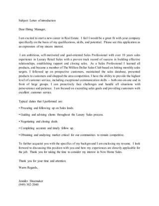 Subject: Letter of introduction
Dear Hiring Manager,
I am excited to start a new career in Real Estate. I feel I would be a great fit with your company
specifically on the basis of my qualifications, skills, and potential. Please see this application as
an expression of my sincere interest.
I am ambitious, self-motivated and goal-oriented Sales Professional with over 10 years sales
experience in Luxury Retail Sales with a proven track record of success in building effective
relationships, establishing rapport and closing sales. As a Sales Professional I learned all
products, and became a member of The Million Dollar Sales Club based on hitting monthly sales
targets. I followed up on prospective customers, maintained the sales database, presented
products to customers and shopped the area competition. I have the ability to provide the highest
level of customer service, including exceptional communication skills -- both one-on-one and in
front of large groups. I can proactively face challenges and handle all situations with
perseverance and patience. I am focused on exceeding sales goals and providing customers with
excellent customer service.
Typical duties that I performed are:
• Procuring and following up on Sales leads.
• Guiding and advising clients throughout the Luxury Sales process.
• Negotiating and closing deals.
• Completing accurate and timely follow up.
• Obtaining and analyzing market critical for our communities to remain competitive.
To further acquaint you with the specifics of my background I am enclosing my resume. I look
forward to discussing this position with you and how my experiences are directly applicable for
the job. Thank you for taking the time to consider my interest in New Home Sales.
Thank you for your time and attention.
Warm Regards,
Jennifer Shoemaker
(949) 302-2040
 