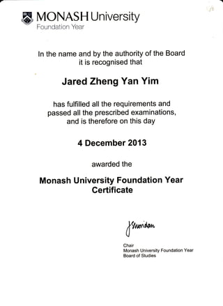 PT
ffi Y,9'I:*":,T
U n ive rs itv
ln the name and by the authority of the Board
it is recognised that
Jared Zheng Yan Yim
has fulfilled all the requirements and
passed all the prescribed examinations,
and is therefore on this daY
4 December 2013
awarded the
Monash University Foundation Year
Gertificate
*9,lrr"l'ow
0
Chair
Monash University Foundation Year
Board of Studies
 