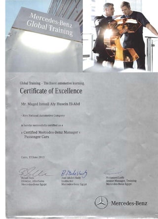 Gloual Training - The finest automotive learning.
Certificate ofExcellence
Mr. Maged Ismail Aly Husein EI-Abd
- Alex National Automotive Company
is hereby succc sfuUy certified as a 

» Certified Mercedes-Benz Manager {(

Passenger Cars 

Cairo, 13 June 2013
qg~
lZl1~i~d;0'Be Sulz Mo amed Lotfy
Director, fterSales Instructor Senior Manager, Training
Mercedes-Benz Egypt Mercedes-Benz Egypt Mercedes-Benz Egypt
Mercedes-Benz
 