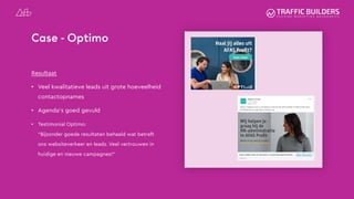 Case - Optimo
Resultaat
• Veel kwalitatieve leads uit grote hoeveelheid
contactopnames
• Agenda’s goed gevuld
• Testimonial Optimo:
“Bijzonder goede resultaten behaald wat betreft
ons websiteverkeer en leads. Veel vertrouwen in
huidige en nieuwe campagnes!”
 
