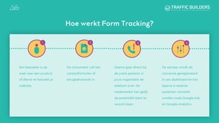 Een bezoeker is op
zoek naar een product
of dienst en bezoekt je
website.
De consument vult het
contactformulier of
terugbelverzoek in.
Daarna gaat direct bij
de juiste persoon in
jouw organisatie de
telefoon over. De
medewerker kan gelijk
de potentiële klant te
woord staan.
Hoe werkt Form Tracking?
De oproep wordt als
conversie geregistreerd
in ons dashboard en kan
daarna in externe
systemen verwerkt
worden zoals Google Ads
en Google Analytics.
 