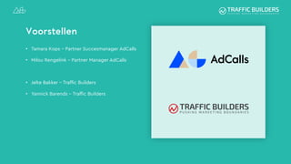 Voorstellen
• Tamara Kops – Partner Succesmanager AdCalls
• Milou Rengelink – Partner Manager AdCalls
• Jelte Bakker – Traffic Builders
• Yannick Barends – Traffic Builders
 