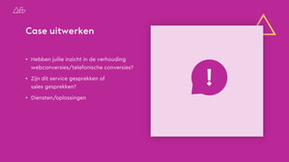 Case uitwerken
• Hebben jullie inzicht in de verhouding
webconversies/telefonische conversies?
• Zijn dit service gesprekken of
sales gesprekken?
• Diensten/oplossingen
!
 