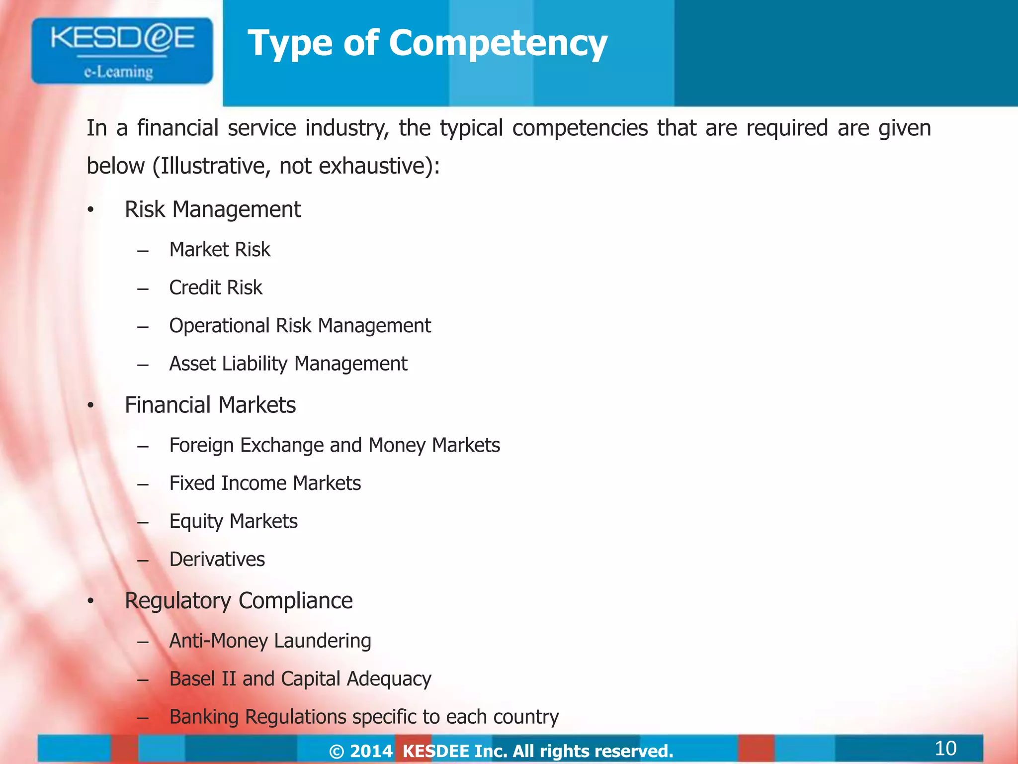 © 2014 KESDEE Inc. All rights reserved.
Type of Competency
In a financial service industry, the typical competencies that are required are given
below (Illustrative, not exhaustive):
• Risk Management
– Market Risk
– Credit Risk
– Operational Risk Management
– Asset Liability Management
• Financial Markets
– Foreign Exchange and Money Markets
– Fixed Income Markets
– Equity Markets
– Derivatives
• Regulatory Compliance
– Anti-Money Laundering
– Basel II and Capital Adequacy
– Banking Regulations specific to each country
10
 