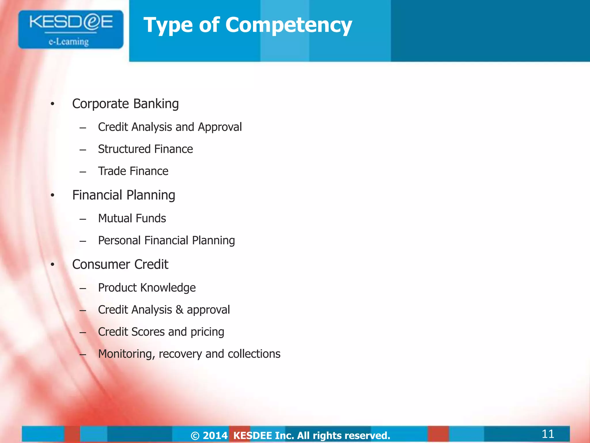 © 2014 KESDEE Inc. All rights reserved.
Type of Competency
• Corporate Banking
– Credit Analysis and Approval
– Structured Finance
– Trade Finance
• Financial Planning
– Mutual Funds
– Personal Financial Planning
• Consumer Credit
– Product Knowledge
– Credit Analysis & approval
– Credit Scores and pricing
– Monitoring, recovery and collections
11
 