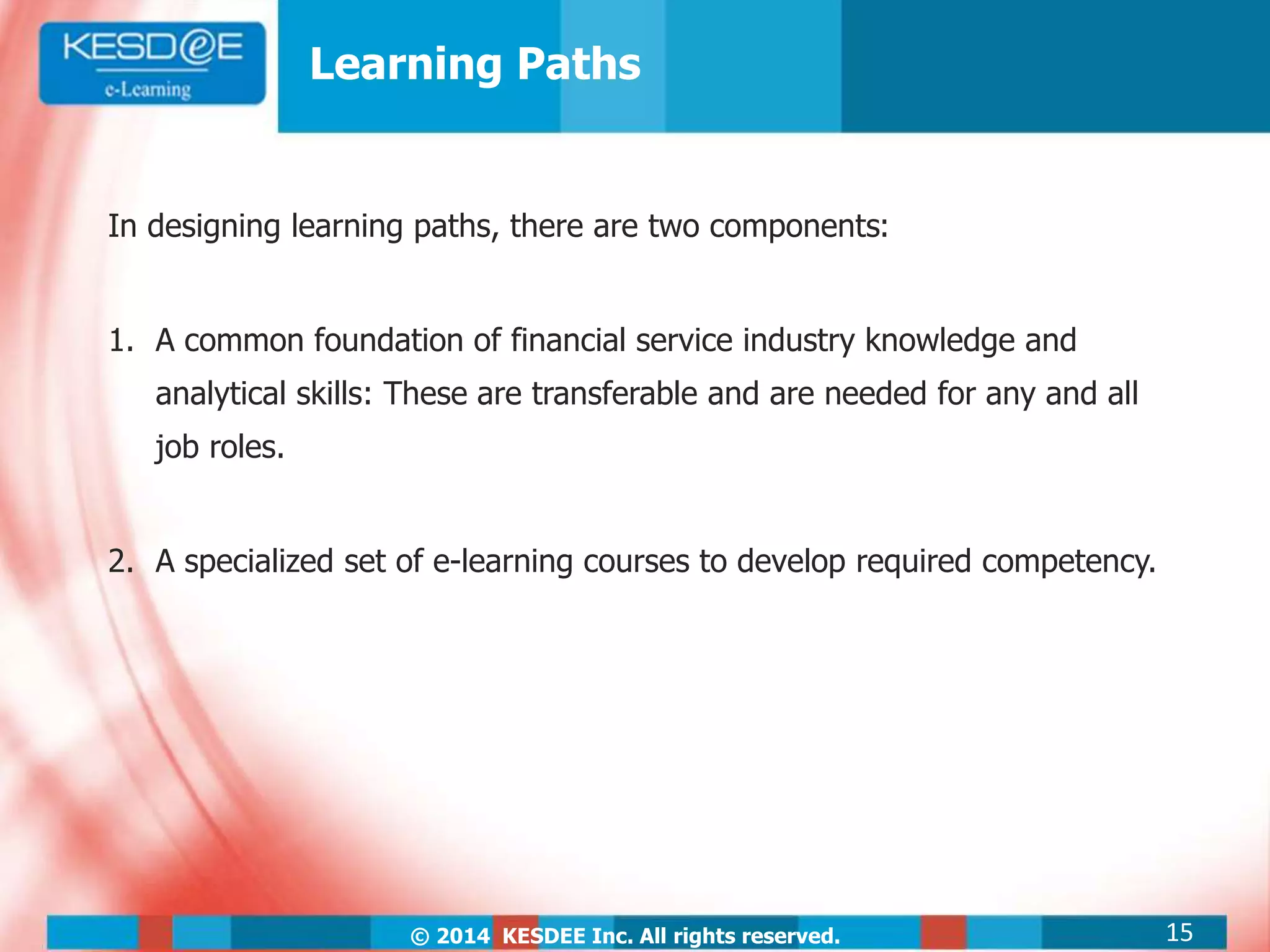 © 2014 KESDEE Inc. All rights reserved.
Learning Paths
In designing learning paths, there are two components:
1. A common foundation of financial service industry knowledge and
analytical skills: These are transferable and are needed for any and all
job roles.
2. A specialized set of e-learning courses to develop required competency.
15
 