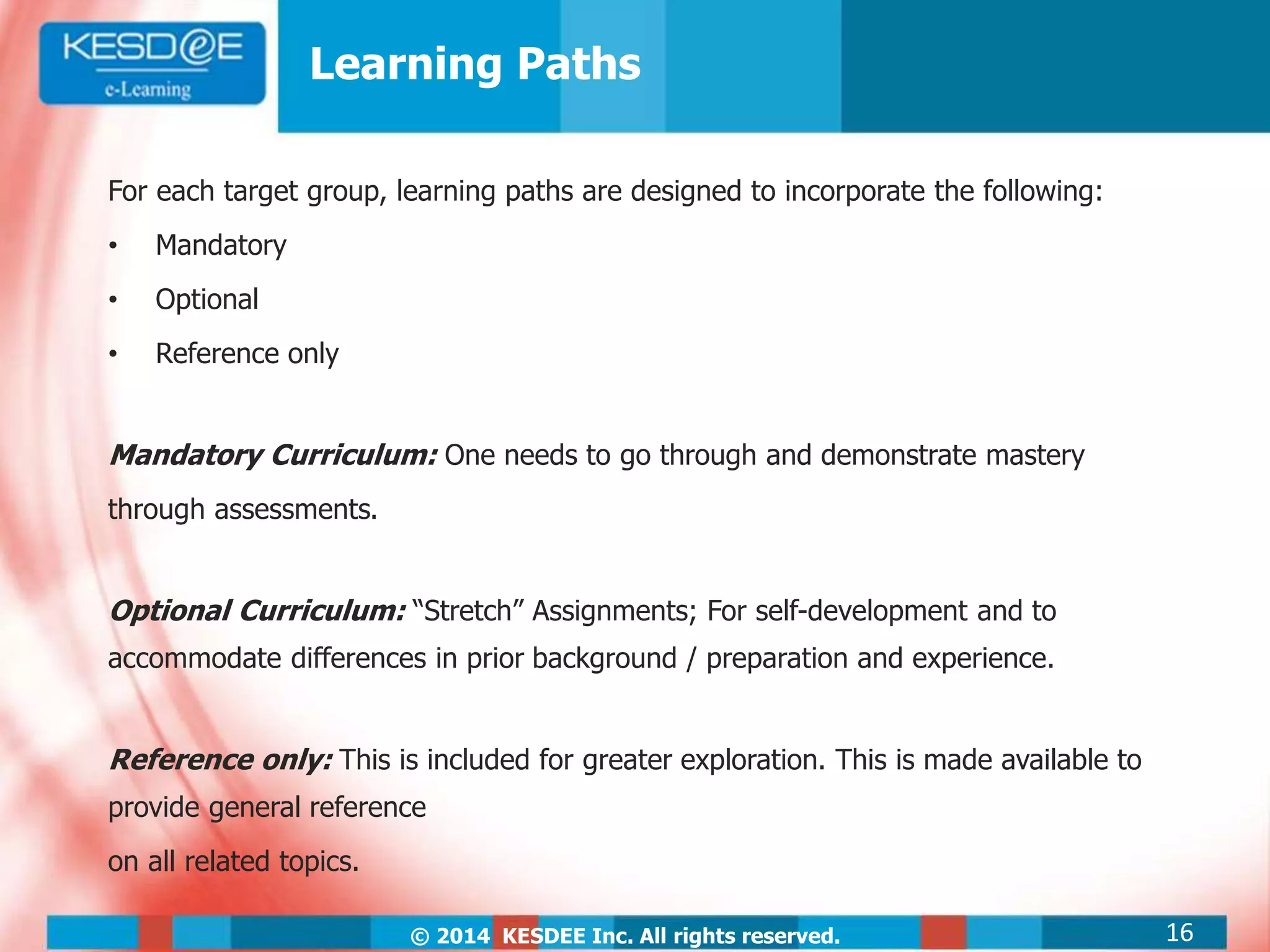 © 2014 KESDEE Inc. All rights reserved.
Learning Paths
For each target group, learning paths are designed to incorporate the following:
• Mandatory
• Optional
• Reference only
Mandatory Curriculum: One needs to go through and demonstrate mastery
through assessments.
Optional Curriculum: “Stretch” Assignments; For self-development and to
accommodate differences in prior background / preparation and experience.
Reference only: This is included for greater exploration. This is made available to
provide general reference
on all related topics.
16
 