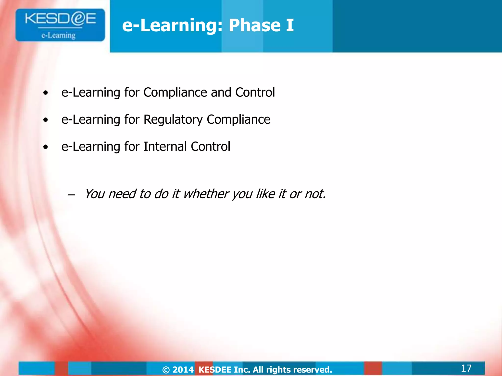 © 2014 KESDEE Inc. All rights reserved.
• e-Learning for Compliance and Control
• e-Learning for Regulatory Compliance
• e-Learning for Internal Control
– You need to do it whether you like it or not.
e-Learning: Phase I
17
 