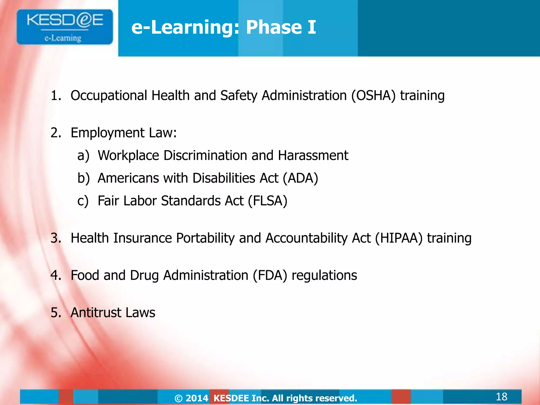 © 2014 KESDEE Inc. All rights reserved.
1. Occupational Health and Safety Administration (OSHA) training
2. Employment Law:
a) Workplace Discrimination and Harassment
b) Americans with Disabilities Act (ADA)
c) Fair Labor Standards Act (FLSA)
3. Health Insurance Portability and Accountability Act (HIPAA) training
4. Food and Drug Administration (FDA) regulations
5. Antitrust Laws
e-Learning: Phase I
18
 