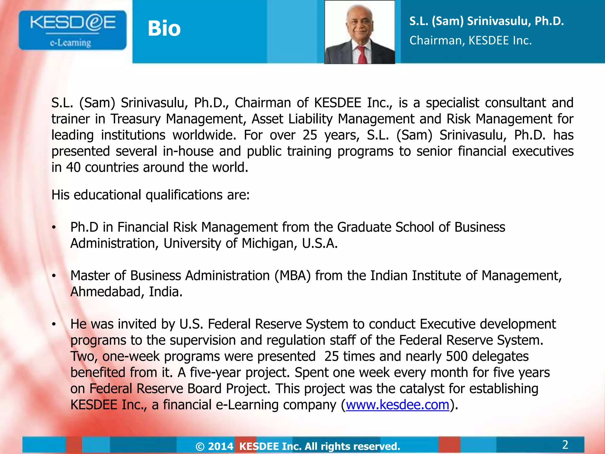 © 2014 KESDEE Inc. All rights reserved.
Bio
S.L. (Sam) Srinivasulu, Ph.D.
Chairman, KESDEE Inc.
S.L. (Sam) Srinivasulu, Ph.D., Chairman of KESDEE Inc., is a specialist consultant and
trainer in Treasury Management, Asset Liability Management and Risk Management for
leading institutions worldwide. For over 25 years, S.L. (Sam) Srinivasulu, Ph.D. has
presented several in-house and public training programs to senior financial executives
in 40 countries around the world.
His educational qualifications are:
• Ph.D in Financial Risk Management from the Graduate School of Business
Administration, University of Michigan, U.S.A.
• Master of Business Administration (MBA) from the Indian Institute of Management,
Ahmedabad, India.
• He was invited by U.S. Federal Reserve System to conduct Executive development
programs to the supervision and regulation staff of the Federal Reserve System.
Two, one-week programs were presented 25 times and nearly 500 delegates
benefited from it. A five-year project. Spent one week every month for five years
on Federal Reserve Board Project. This project was the catalyst for establishing
KESDEE Inc., a financial e-Learning company (www.kesdee.com).
2
 