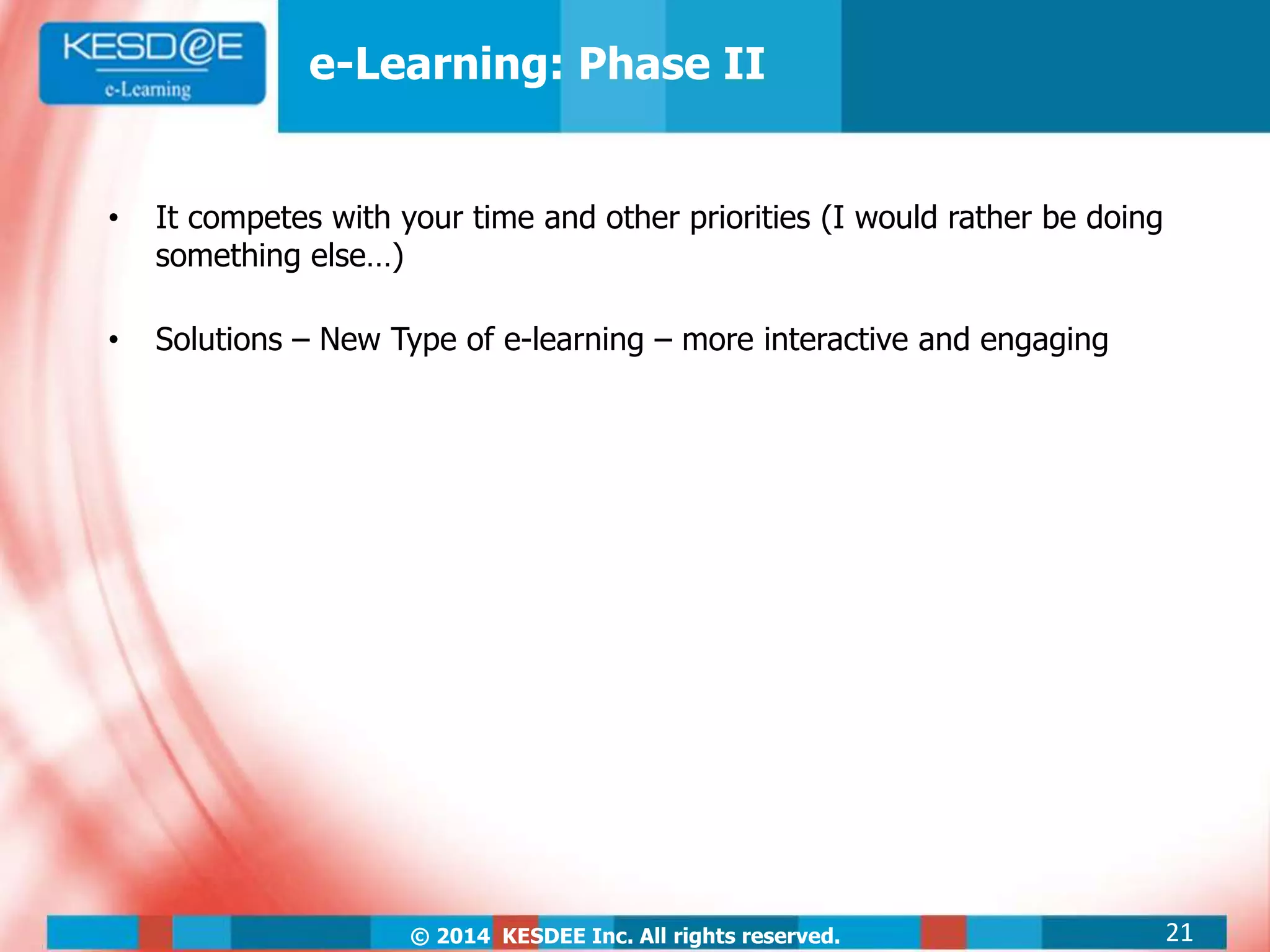© 2014 KESDEE Inc. All rights reserved.
• It competes with your time and other priorities (I would rather be doing
something else…)
• Solutions – New Type of e-learning – more interactive and engaging
e-Learning: Phase II
21
 