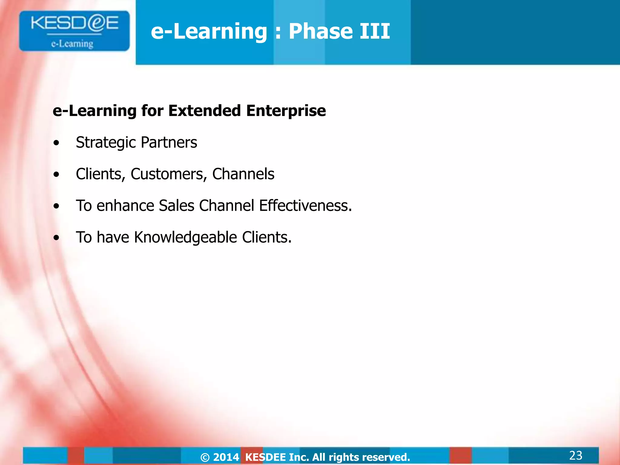 © 2014 KESDEE Inc. All rights reserved.
e-Learning for Extended Enterprise
• Strategic Partners
• Clients, Customers, Channels
• To enhance Sales Channel Effectiveness.
• To have Knowledgeable Clients.
e-Learning : Phase III
23
 