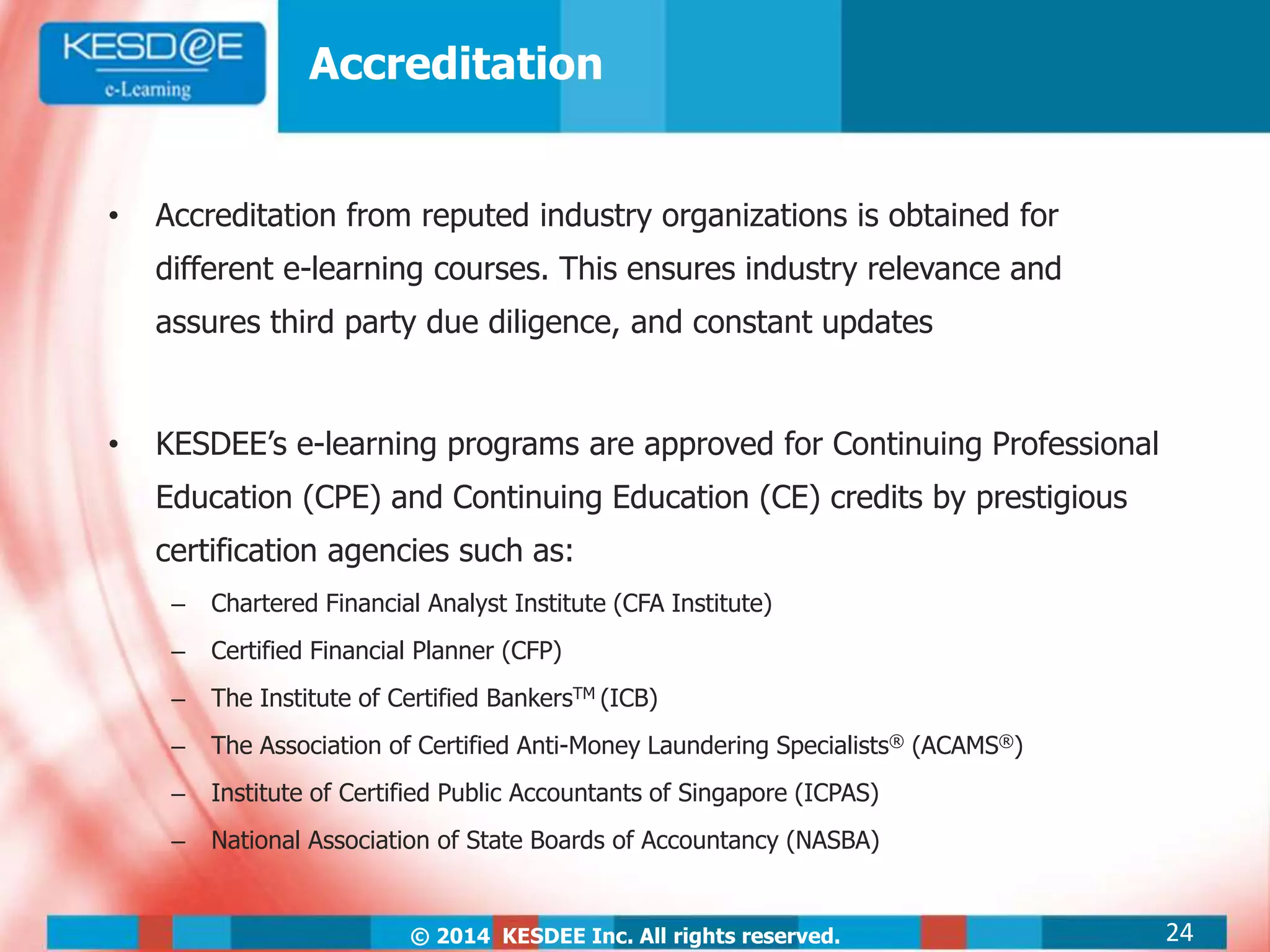 © 2014 KESDEE Inc. All rights reserved.
Accreditation
• Accreditation from reputed industry organizations is obtained for
different e-learning courses. This ensures industry relevance and
assures third party due diligence, and constant updates
• KESDEE’s e-learning programs are approved for Continuing Professional
Education (CPE) and Continuing Education (CE) credits by prestigious
certification agencies such as:
– Chartered Financial Analyst Institute (CFA Institute)
– Certified Financial Planner (CFP)
– The Institute of Certified BankersTM (ICB)
– The Association of Certified Anti-Money Laundering Specialists® (ACAMS®)
– Institute of Certified Public Accountants of Singapore (ICPAS)
– National Association of State Boards of Accountancy (NASBA)
24
 