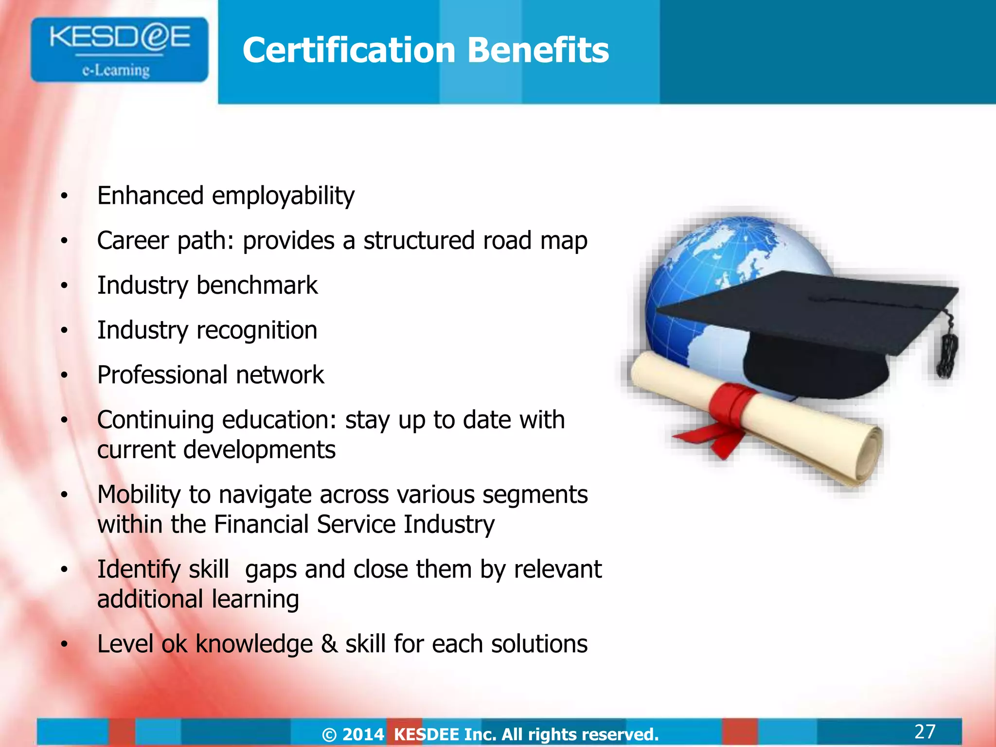 © 2014 KESDEE Inc. All rights reserved.
Certification Benefits
• Enhanced employability
• Career path: provides a structured road map
• Industry benchmark
• Industry recognition
• Professional network
• Continuing education: stay up to date with
current developments
• Mobility to navigate across various segments
within the Financial Service Industry
• Identify skill gaps and close them by relevant
additional learning
• Level ok knowledge & skill for each solutions
27
 