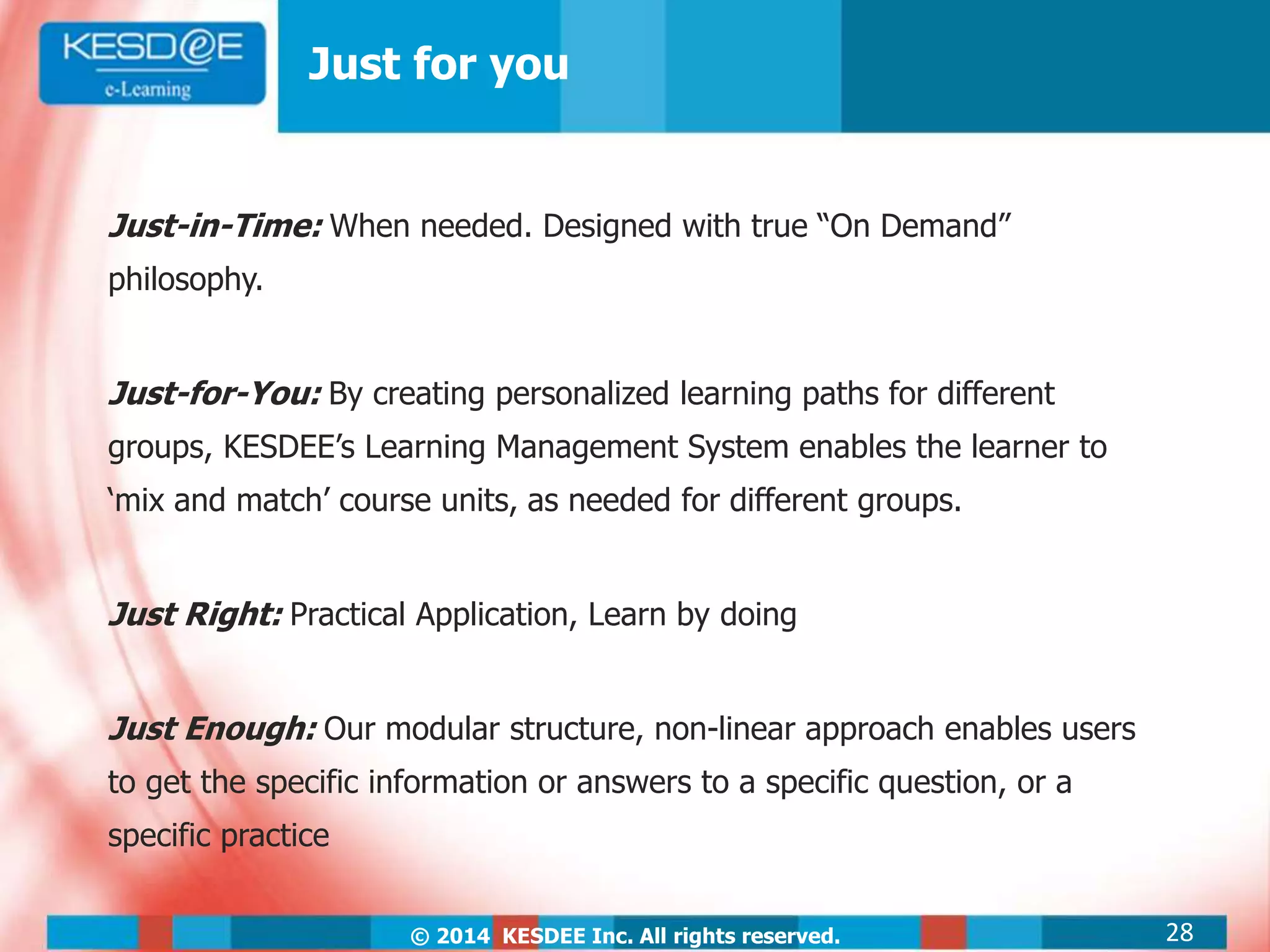 © 2014 KESDEE Inc. All rights reserved.
Just for you
Just-in-Time: When needed. Designed with true “On Demand”
philosophy.
Just-for-You: By creating personalized learning paths for different
groups, KESDEE’s Learning Management System enables the learner to
‘mix and match’ course units, as needed for different groups.
Just Right: Practical Application, Learn by doing
Just Enough: Our modular structure, non-linear approach enables users
to get the specific information or answers to a specific question, or a
specific practice
28
 