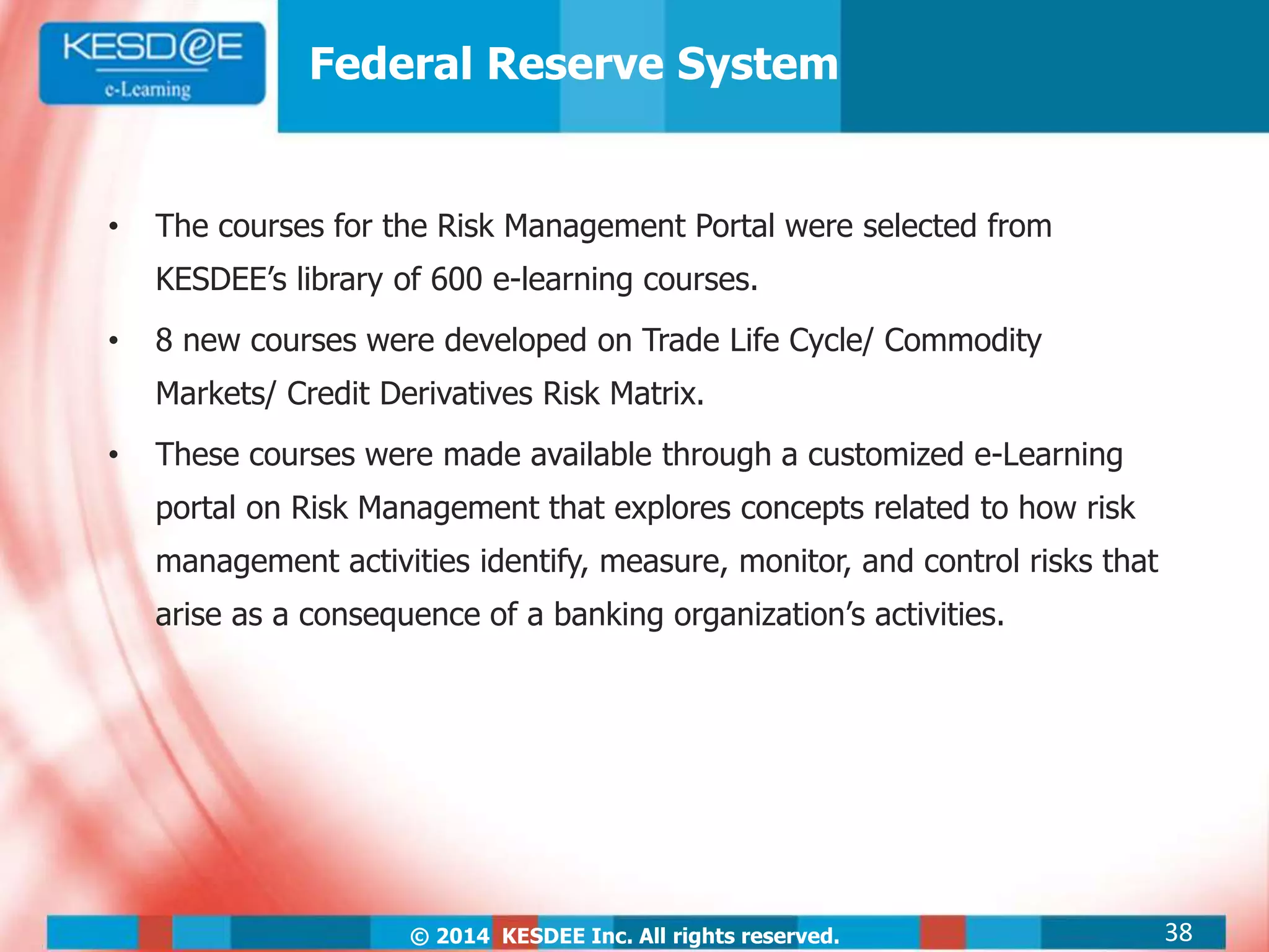 © 2014 KESDEE Inc. All rights reserved.
Federal Reserve System
• The courses for the Risk Management Portal were selected from
KESDEE’s library of 600 e-learning courses.
• 8 new courses were developed on Trade Life Cycle/ Commodity
Markets/ Credit Derivatives Risk Matrix.
• These courses were made available through a customized e-Learning
portal on Risk Management that explores concepts related to how risk
management activities identify, measure, monitor, and control risks that
arise as a consequence of a banking organization’s activities.
38
 
